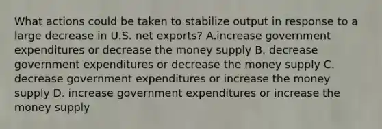 What actions could be taken to stabilize output in response to a large decrease in U.S. net exports? A.increase government expenditures or decrease the money supply B. decrease government expenditures or decrease the money supply C. decrease government expenditures or increase the money supply D. increase government expenditures or increase the money supply