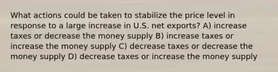 What actions could be taken to stabilize the price level in response to a large increase in U.S. net exports? A) increase taxes or decrease the money supply B) increase taxes or increase the money supply C) decrease taxes or decrease the money supply D) decrease taxes or increase the money supply