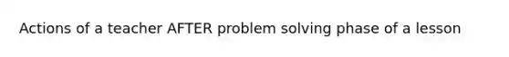 Actions of a teacher AFTER problem solving phase of a lesson