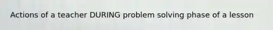 Actions of a teacher DURING problem solving phase of a lesson