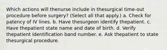 Which actions will thenurse include in thesurgical time-out procedure before surgery? (Select all that apply.) a. Check for patency of IV lines. b. Have thesurgeon identify thepatient. c. Have thepatient state name and date of birth. d. Verify thepatient identification band number. e. Ask thepatient to state thesurgical procedure.