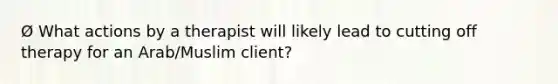 Ø What actions by a therapist will likely lead to cutting off therapy for an Arab/Muslim client?