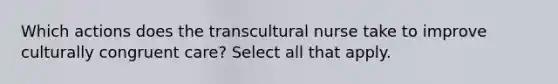 Which actions does the transcultural nurse take to improve culturally congruent care? Select all that apply.