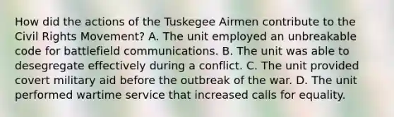 How did the actions of the Tuskegee Airmen contribute to the Civil Rights Movement? A. The unit employed an unbreakable code for battlefield communications. B. The unit was able to desegregate effectively during a conflict. C. The unit provided covert military aid before the outbreak of the war. D. The unit performed wartime service that increased calls for equality.