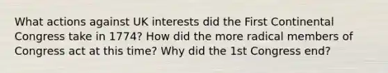 What actions against UK interests did the First Continental Congress take in 1774? How did the more radical members of Congress act at this time? Why did the 1st Congress end?