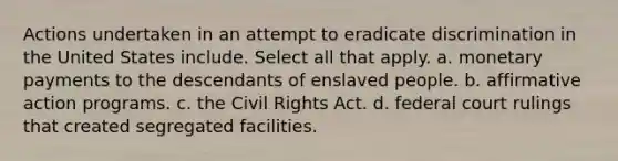 Actions undertaken in an attempt to eradicate discrimination in the United States include. Select all that apply. a. monetary payments to the descendants of enslaved people. b. affirmative action programs. c. the Civil Rights Act. d. federal court rulings that created segregated facilities.