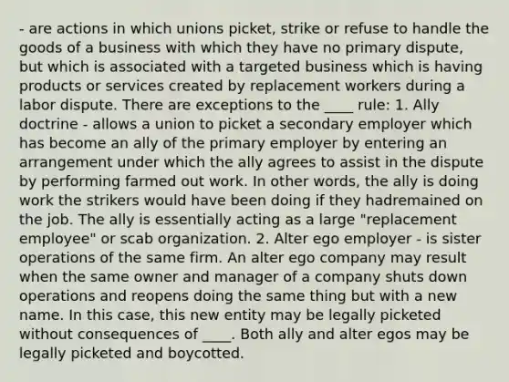 - are actions in which unions picket, strike or refuse to handle the goods of a business with which they have no primary dispute, but which is associated with a targeted business which is having products or services created by replacement workers during a labor dispute. There are exceptions to the ____ rule: 1. Ally doctrine - allows a union to picket a secondary employer which has become an ally of the primary employer by entering an arrangement under which the ally agrees to assist in the dispute by performing farmed out work. In other words, the ally is doing work the strikers would have been doing if they hadremained on the job. The ally is essentially acting as a large "replacement employee" or scab organization. 2. Alter ego employer - is sister operations of the same firm. An alter ego company may result when the same owner and manager of a company shuts down operations and reopens doing the same thing but with a new name. In this case, this new entity may be legally picketed without consequences of ____. Both ally and alter egos may be legally picketed and boycotted.