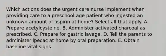 Which actions does the urgent care nurse implement when providing care to a preschool-age patient who ingested an unknown amount of aspirin at home? Select all that apply. A. Prepare acetylcysteine. B. Administer activated charcoal as prescribed. C. Prepare for gastric lavage. D. Tell the parents to administer ipecac at home by oral preparation. E. Obtain baseline vital signs.