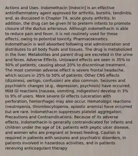 Actions and Uses. Indomethacin [Indocin] is an effective antiinflammatory agent approved for arthritis, bursitis, tendinitis, and, as discussed in Chapter 74, acute gouty arthritis. In addition, the drug can be given IV to preterm infants to promote closure of the ductus arteriosus. Although indomethacin is able to reduce pain and fever, it is not routinely used for these effects, owing to potential toxicity. Pharmacokinetics. Indomethacin is well absorbed following oral administration and distributes to all body fluids and tissues. The drug is metabolized in the liver. Metabolites and parent drug are excreted in the urine and feces. Adverse Effects. Untoward effects are seen in 35% to 50% of patients, causing about 20% to discontinue treatment. The most common adverse effect is severe frontal headache, which occurs in 25% to 50% of patients. Other CNS effects (dizziness, vertigo, confusion) are also common. Seizures and psychiatric changes (e.g., depression, psychosis) have occurred. Mild GI reactions (nausea, vomiting, indigestion) develop in 3% to 9% of users. More severe GI effects (ulceration with perforation, hemorrhage) may also occur. Hematologic reactions (neutropenia, thrombocytopenia, aplastic anemia) have occurred but are rare. Indomethacin suppresses platelet aggregation. Precautions and Contraindications. Because of its adverse effects, indomethacin is generally contraindicated for infants and children under the age of 14, patients with peptic ulcer disease, and women who are pregnant or breast-feeding. Caution is required in patients with seizures and psychiatric disorders, in patients involved in hazardous activities, and in patients receiving anticoagulant therapy