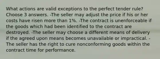 What actions are valid exceptions to the perfect tender rule? Choose 3 answers. -The seller may adjust the price if his or her costs have risen more than 1%. -The contract is unenforceable if the goods which had been identified to the contract are destroyed. -The seller may choose a different means of delivery if the agreed upon means becomes unavailable or impractical. -The seller has the right to cure nonconforming goods within the contract time for performance.