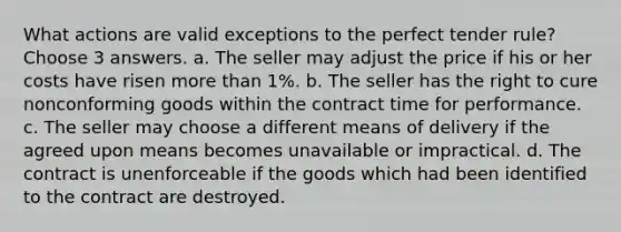 What actions are valid exceptions to the perfect tender rule? Choose 3 answers. a. The seller may adjust the price if his or her costs have risen more than 1%. b. The seller has the right to cure nonconforming goods within the contract time for performance. c. The seller may choose a different means of delivery if the agreed upon means becomes unavailable or impractical. d. The contract is unenforceable if the goods which had been identified to the contract are destroyed.