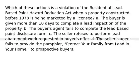 Which of these actions is a violation of the Residential Lead-Based Paint Hazard Reduction Act when a property constructed before 1978 is being marketed by a licensee? a. The buyer is given more than 10 days to complete a lead inspection of the property. b. The buyer's agent fails to complete the lead-based paint disclosure form. c. The seller refuses to perform lead abatement work requested in buyer's offer. d. The seller's agent fails to provide the pamphlet, "Protect Your Family from Lead in Your Home," to prospective buyers.