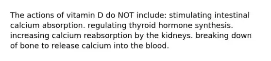 The actions of vitamin D do NOT include: stimulating intestinal calcium absorption. regulating thyroid hormone synthesis. increasing calcium reabsorption by the kidneys. breaking down of bone to release calcium into the blood.