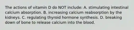 The actions of vitamin D do NOT include: A. stimulating intestinal calcium absorption. B. increasing calcium reabsorption by the kidneys. C. regulating thyroid hormone synthesis. D. breaking down of bone to release calcium into the blood.