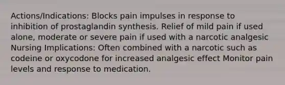 Actions/Indications: Blocks pain impulses in response to inhibition of prostaglandin synthesis. Relief of mild pain if used alone, moderate or severe pain if used with a narcotic analgesic Nursing Implications: Often combined with a narcotic such as codeine or oxycodone for increased analgesic effect Monitor pain levels and response to medication.