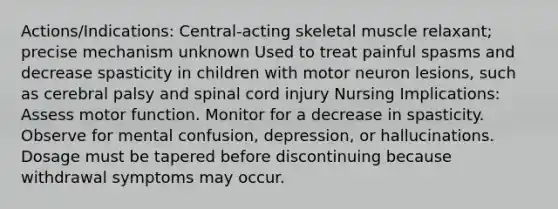 Actions/Indications: Central-acting skeletal muscle relaxant; precise mechanism unknown Used to treat painful spasms and decrease spasticity in children with motor neuron lesions, such as cerebral palsy and spinal cord injury Nursing Implications: Assess motor function. Monitor for a decrease in spasticity. Observe for mental confusion, depression, or hallucinations. Dosage must be tapered before discontinuing because withdrawal symptoms may occur.