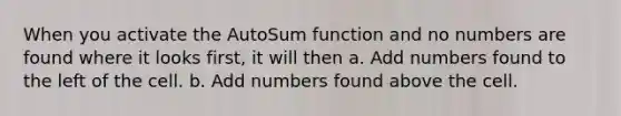 When you activate the AutoSum function and no numbers are found where it looks first, it will then a. Add numbers found to the left of the cell. b. Add numbers found above the cell.