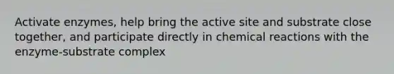 Activate enzymes, help bring the active site and substrate close together, and participate directly in chemical reactions with the enzyme-substrate complex
