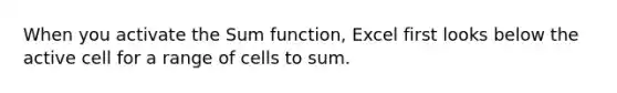 When you activate the Sum function, Excel first looks below the active cell for a range of cells to sum.