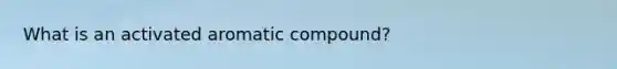 What is an activated aromatic compound?