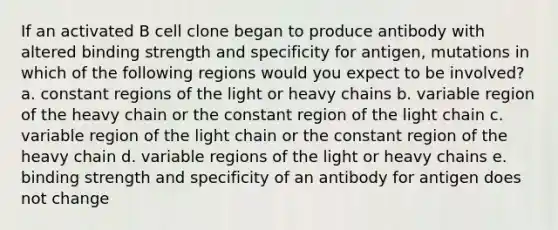 If an activated B cell clone began to produce antibody with altered binding strength and specificity for antigen, mutations in which of the following regions would you expect to be involved? a. constant regions of the light or heavy chains b. variable region of the heavy chain or the constant region of the light chain c. variable region of the light chain or the constant region of the heavy chain d. variable regions of the light or heavy chains e. binding strength and specificity of an antibody for antigen does not change