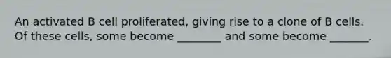 An activated B cell proliferated, giving rise to a clone of B cells. Of these cells, some become ________ and some become _______.