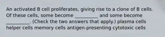 An activated B cell proliferates, giving rise to a clone of B cells. Of these cells, some become __________ and some become __________. (Check the two answers that apply.) plasma cells helper cells memory cells antigen-presenting cytotoxic cells