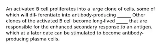 An activated B cell proliferates into a large clone of cells, some of which will dif- ferentiate into antibody-producing ______ Other clones of the activated B cell become long-lived _____ that are responsible for the enhanced secondary response to an antigen. which at a later date can be stimulated to become antibody- producing plasma cells.