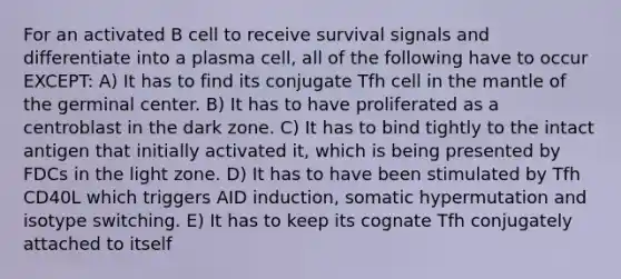 For an activated B cell to receive survival signals and differentiate into a plasma cell, all of the following have to occur EXCEPT: A) It has to find its conjugate Tfh cell in the mantle of the germinal center. B) It has to have proliferated as a centroblast in the dark zone. C) It has to bind tightly to the intact antigen that initially activated it, which is being presented by FDCs in the light zone. D) It has to have been stimulated by Tfh CD40L which triggers AID induction, somatic hypermutation and isotype switching. E) It has to keep its cognate Tfh conjugately attached to itself