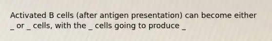 Activated B cells (after antigen presentation) can become either _ or _ cells, with the _ cells going to produce _