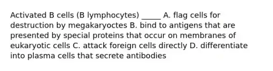 Activated B cells (B lymphocytes) _____ A. flag cells for destruction by megakaryoctes B. bind to antigens that are presented by special proteins that occur on membranes of eukaryotic cells C. attack foreign cells directly D. differentiate into plasma cells that secrete antibodies