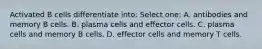 Activated B cells differentiate into: Select one: A. antibodies and memory B cells. B. plasma cells and effector cells. C. plasma cells and memory B cells. D. effector cells and memory T cells.