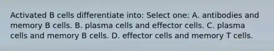 Activated B cells differentiate into: Select one: A. antibodies and memory B cells. B. plasma cells and effector cells. C. plasma cells and memory B cells. D. effector cells and memory T cells.