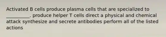 Activated B cells produce plasma cells that are specialized to __________. produce helper T cells direct a physical and chemical attack synthesize and secrete antibodies perform all of the listed actions