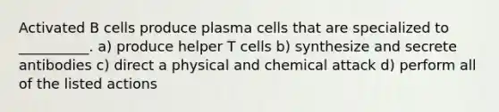 Activated B cells produce plasma cells that are specialized to __________. a) produce helper T cells b) synthesize and secrete antibodies c) direct a physical and chemical attack d) perform all of the listed actions