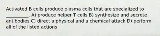 Activated B cells produce plasma cells that are specialized to __________. A) produce helper T cells B) synthesize and secrete antibodies C) direct a physical and a chemical attack D) perform all of the listed actions