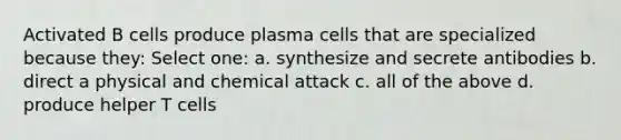 Activated B cells produce plasma cells that are specialized because they: Select one: a. synthesize and secrete antibodies b. direct a physical and chemical attack c. all of the above d. produce helper T cells