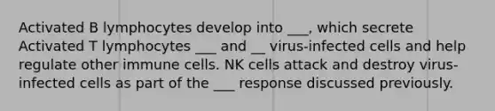 Activated B lymphocytes develop into ___, which secrete Activated T lymphocytes ___ and __ virus-infected cells and help regulate other immune cells. NK cells attack and destroy virus-infected cells as part of the ___ response discussed previously.