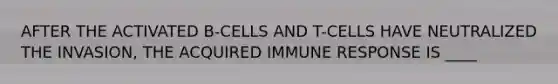 AFTER THE ACTIVATED B-CELLS AND T-CELLS HAVE NEUTRALIZED THE INVASION, THE ACQUIRED IMMUNE RESPONSE IS ____