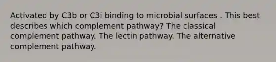 Activated by C3b or C3i binding to microbial surfaces . This best describes which complement pathway? The classical complement pathway. The lectin pathway. The alternative complement pathway.