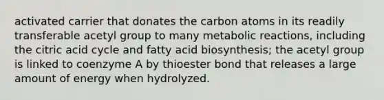 activated carrier that donates the carbon atoms in its readily transferable acetyl group to many metabolic reactions, including the citric acid cycle and <a href='https://www.questionai.com/knowledge/kKyuSsPUxl-fatty-acid-biosynthesis' class='anchor-knowledge'>fatty acid biosynthesis</a>; the acetyl group is linked to coenzyme A by thioester bond that releases a large amount of energy when hydrolyzed.