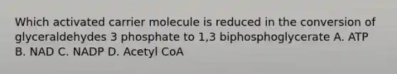 Which activated carrier molecule is reduced in the conversion of glyceraldehydes 3 phosphate to 1,3 biphosphoglycerate A. ATP B. NAD C. NADP D. Acetyl CoA