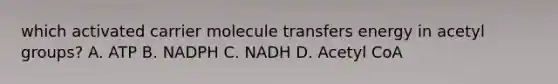 which activated carrier molecule transfers energy in acetyl groups? A. ATP B. NADPH C. NADH D. Acetyl CoA