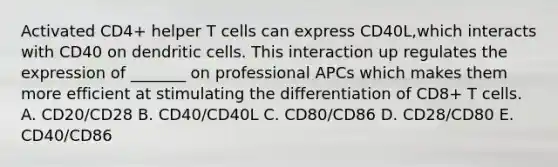 Activated CD4+ helper T cells can express CD40L,which interacts with CD40 on dendritic cells. This interaction up regulates the expression of _______ on professional APCs which makes them more efficient at stimulating the differentiation of CD8+ T cells. A. CD20/CD28 B. CD40/CD40L C. CD80/CD86 D. CD28/CD80 E. CD40/CD86