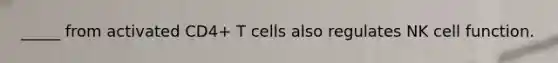 _____ from activated CD4+ T cells also regulates NK cell function.