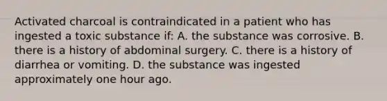 Activated charcoal is contraindicated in a patient who has ingested a toxic substance if: A. the substance was corrosive. B. there is a history of abdominal surgery. C. there is a history of diarrhea or vomiting. D. the substance was ingested approximately one hour ago.