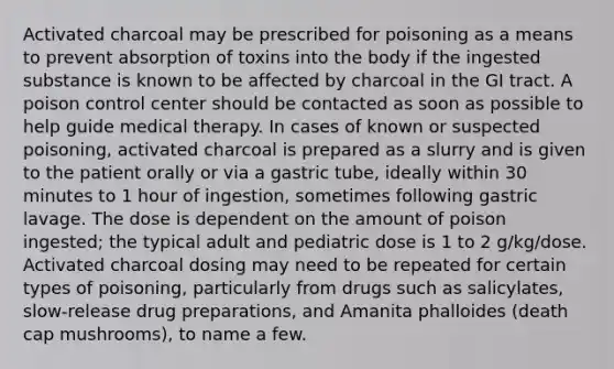 Activated charcoal may be prescribed for poisoning as a means to prevent absorption of toxins into the body if the ingested substance is known to be affected by charcoal in the GI tract. A poison control center should be contacted as soon as possible to help guide medical therapy. In cases of known or suspected poisoning, activated charcoal is prepared as a slurry and is given to the patient orally or via a gastric tube, ideally within 30 minutes to 1 hour of ingestion, sometimes following gastric lavage. The dose is dependent on the amount of poison ingested; the typical adult and pediatric dose is 1 to 2 g/kg/dose. Activated charcoal dosing may need to be repeated for certain types of poisoning, particularly from drugs such as salicylates, slow-release drug preparations, and Amanita phalloides (death cap mushrooms), to name a few.