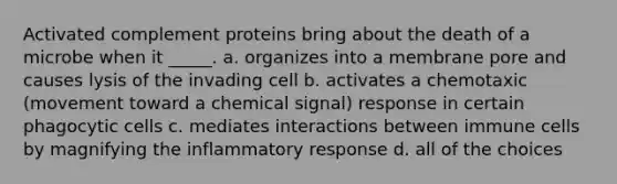 Activated complement proteins bring about the death of a microbe when it _____. a. organizes into a membrane pore and causes lysis of the invading cell b. activates a chemotaxic (movement toward a chemical signal) response in certain phagocytic cells c. mediates interactions between immune cells by magnifying the inflammatory response d. all of the choices