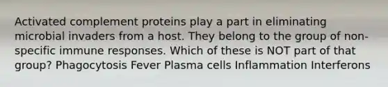 Activated complement proteins play a part in eliminating microbial invaders from a host. They belong to the group of non-specific immune responses. Which of these is NOT part of that group? Phagocytosis Fever Plasma cells Inflammation Interferons