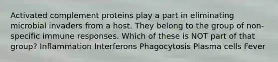 Activated complement proteins play a part in eliminating microbial invaders from a host. They belong to the group of non-specific immune responses. Which of these is NOT part of that group? Inflammation Interferons Phagocytosis Plasma cells Fever